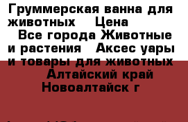 Груммерская ванна для животных. › Цена ­ 25 000 - Все города Животные и растения » Аксесcуары и товары для животных   . Алтайский край,Новоалтайск г.